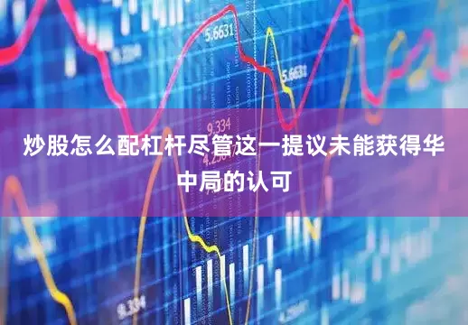 炒股怎么配杠杆尽管这一提议未能获得华中局的认可