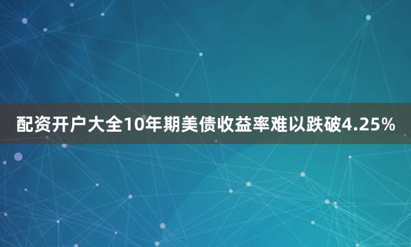 配资开户大全10年期美债收益率难以跌破4.25%