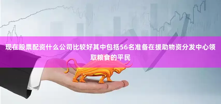 现在股票配资什么公司比较好其中包括56名准备在援助物资分发中心领取粮食的平民