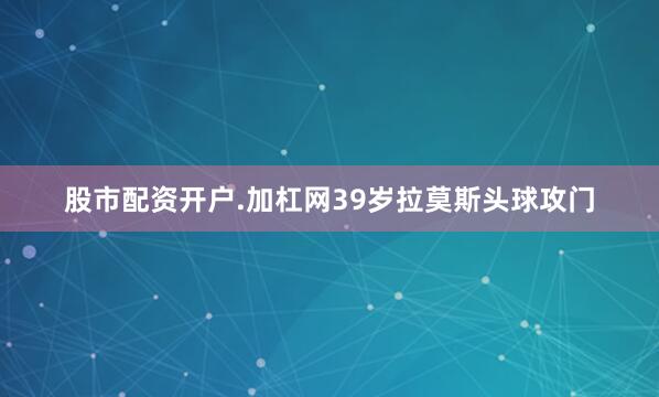股市配资开户.加杠网39岁拉莫斯头球攻门