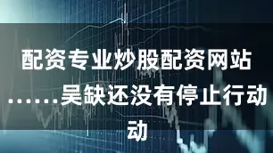 配资专业炒股配资网站……吴缺还没有停止行动