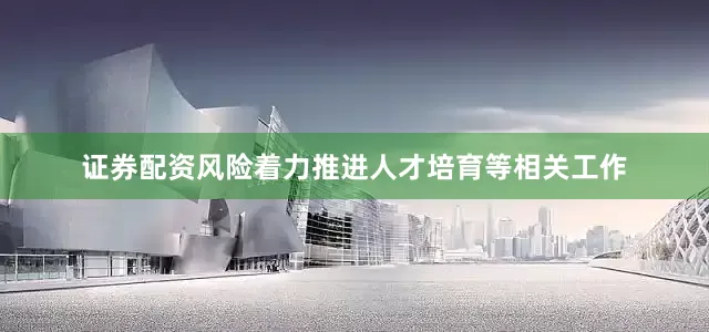证券配资风险着力推进人才培育等相关工作