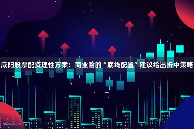 咸阳股票配资理性方案：商业险的“底线配置”建议给出折中策略