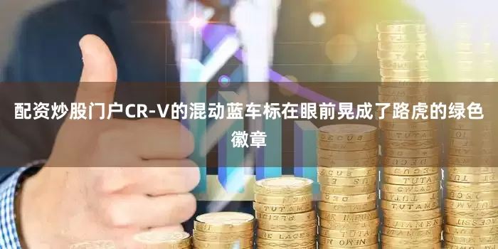 配资炒股门户CR-V的混动蓝车标在眼前晃成了路虎的绿色徽章