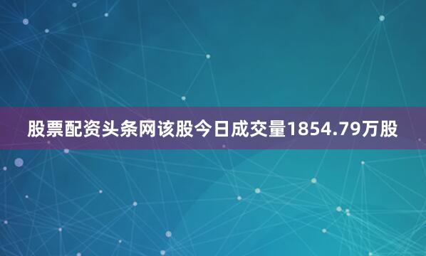 股票配资头条网该股今日成交量1854.79万股