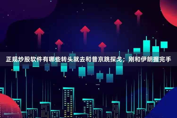 正规炒股软件有哪些转头就去和普京跳探戈；刚和伊朗握完手